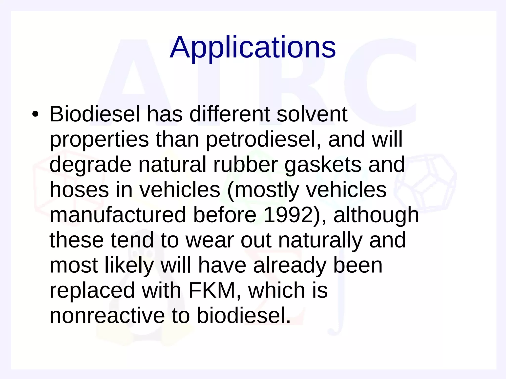 Applications
●   Biodiesel has different solvent
    properties than petrodiesel, and will
    degrade natural rubber gaskets and
    hoses in vehicles (mostly vehicles
    manufactured before 1992), although
    these tend to wear out naturally and
    most likely will have already been
    replaced with FKM, which is
    nonreactive to biodiesel.
 