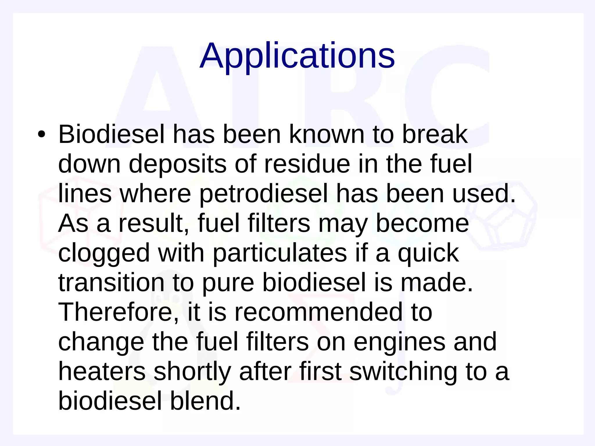 Applications
●   Biodiesel has been known to break
    down deposits of residue in the fuel
    lines where petrodiesel has been used.
    As a result, fuel filters may become
    clogged with particulates if a quick
    transition to pure biodiesel is made.
    Therefore, it is recommended to
    change the fuel filters on engines and
    heaters shortly after first switching to a
    biodiesel blend.
 