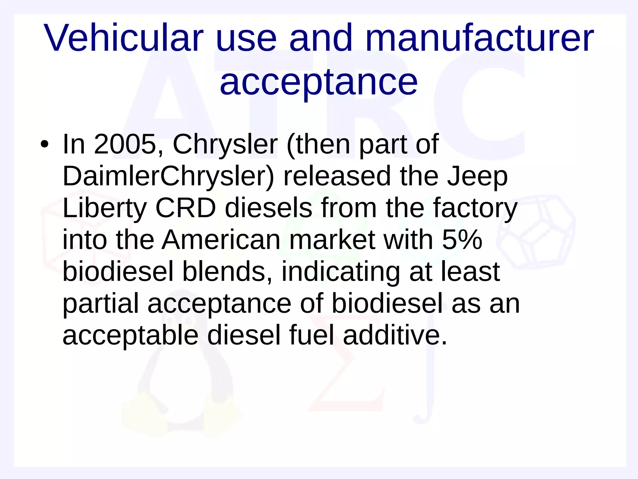 Vehicular use and manufacturer
          acceptance
●   In 2005, Chrysler (then part of
    DaimlerChrysler) released the Jeep
    Liberty CRD diesels from the factory
    into the American market with 5%
    biodiesel blends, indicating at least
    partial acceptance of biodiesel as an
    acceptable diesel fuel additive.
 