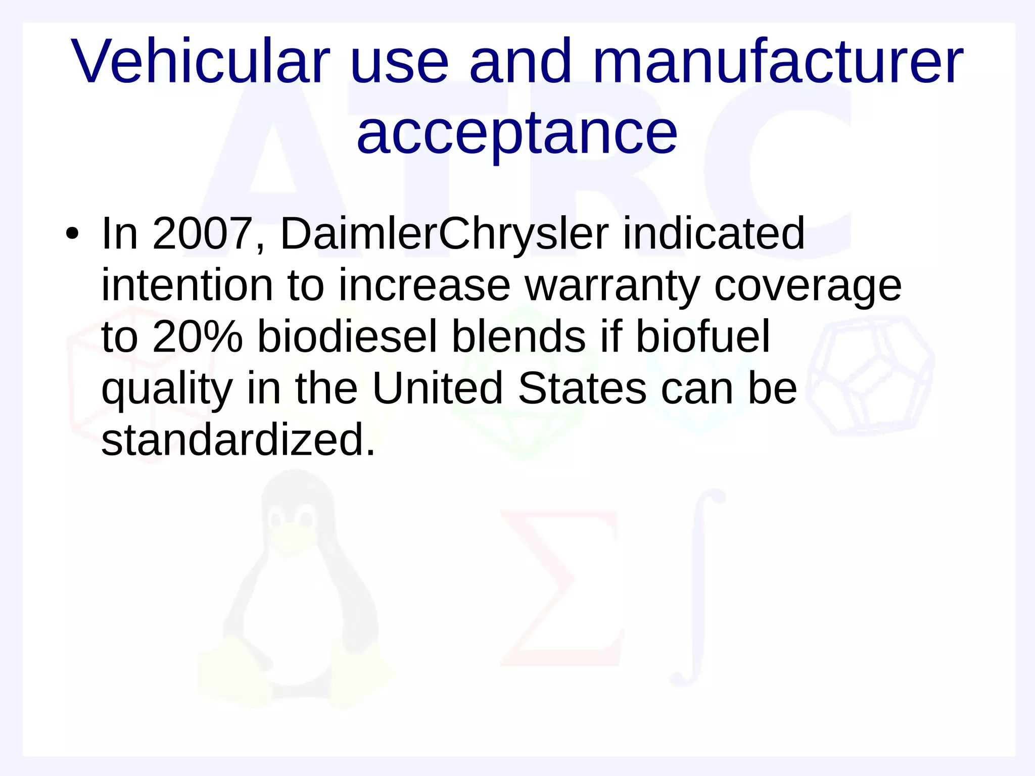 Vehicular use and manufacturer
          acceptance
●   In 2007, DaimlerChrysler indicated
    intention to increase warranty coverage
    to 20% biodiesel blends if biofuel
    quality in the United States can be
    standardized.
 