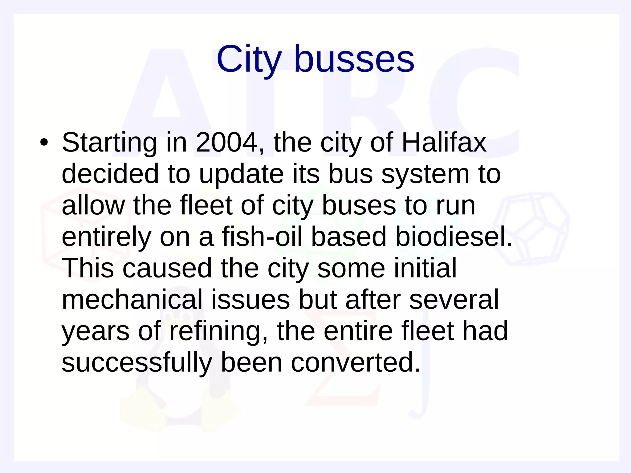 City busses
●   Starting in 2004, the city of Halifax
    decided to update its bus system to
    allow the fleet of city buses to run
    entirely on a fish-oil based biodiesel.
    This caused the city some initial
    mechanical issues but after several
    years of refining, the entire fleet had
    successfully been converted.
 