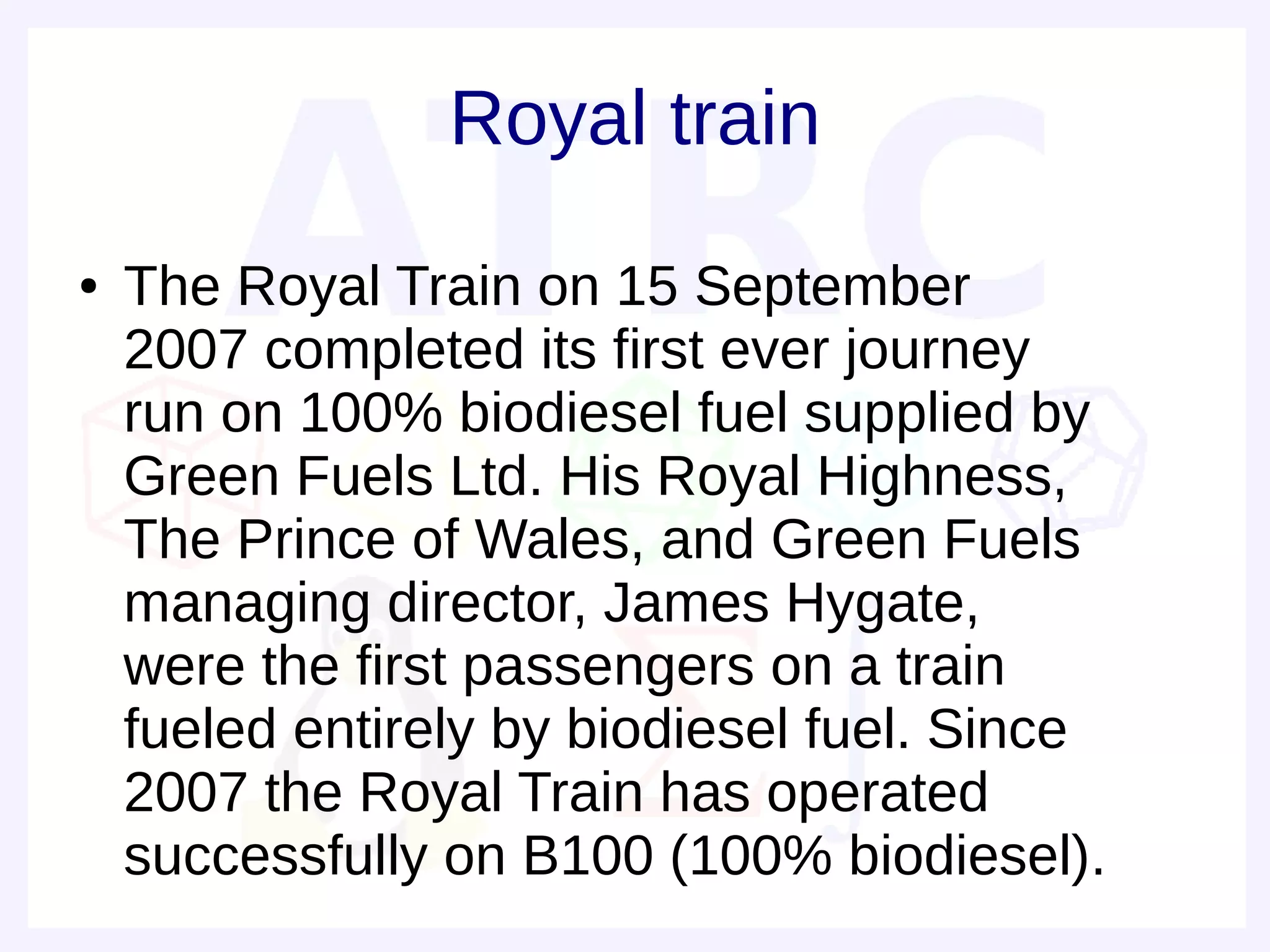 Royal train
●   The Royal Train on 15 September
    2007 completed its first ever journey
    run on 100% biodiesel fuel supplied by
    Green Fuels Ltd. His Royal Highness,
    The Prince of Wales, and Green Fuels
    managing director, James Hygate,
    were the first passengers on a train
    fueled entirely by biodiesel fuel. Since
    2007 the Royal Train has operated
    successfully on B100 (100% biodiesel).
 
