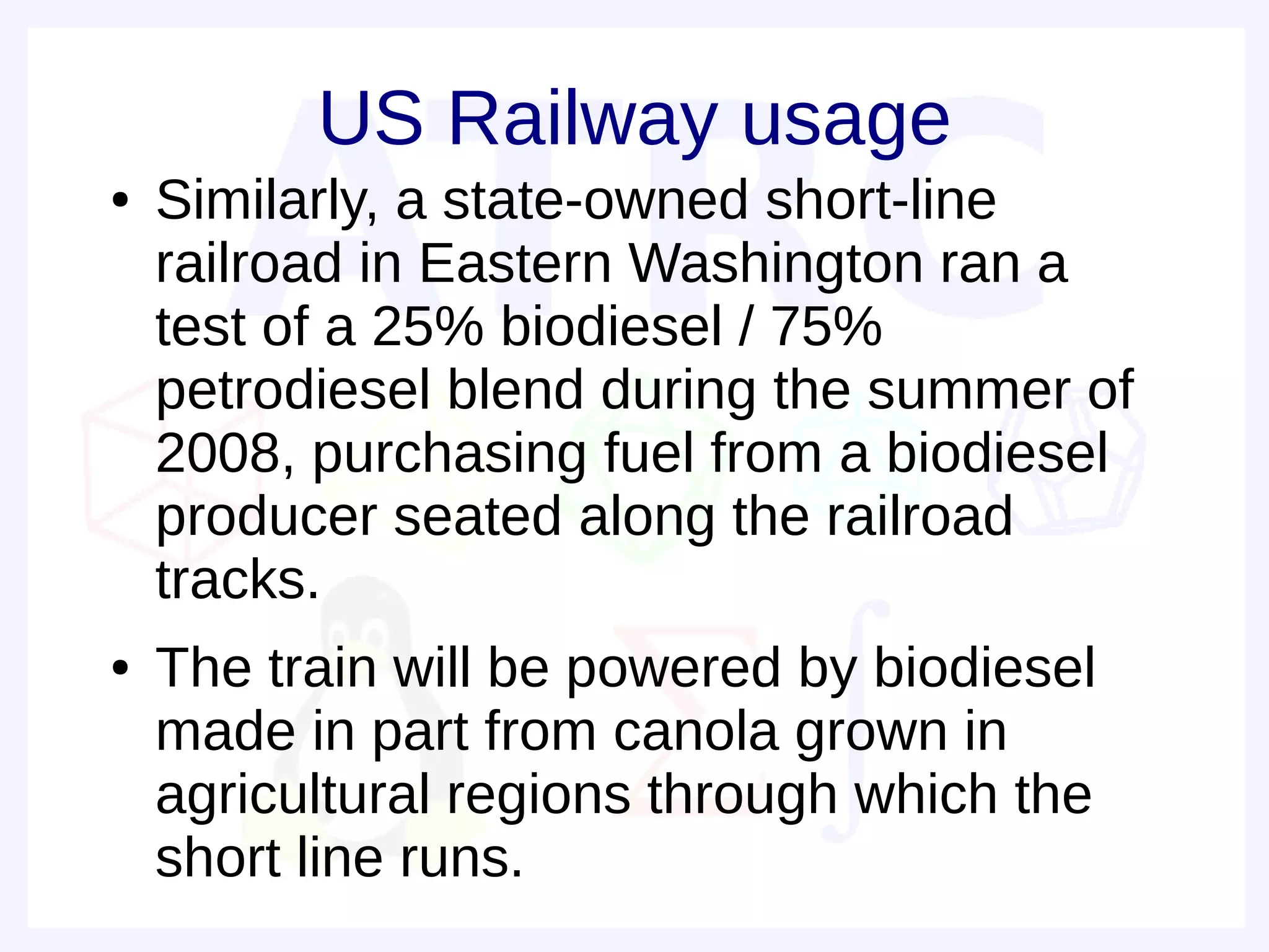 US Railway usage
●   Similarly, a state-owned short-line
    railroad in Eastern Washington ran a
    test of a 25% biodiesel / 75%
    petrodiesel blend during the summer of
    2008, purchasing fuel from a biodiesel
    producer seated along the railroad
    tracks.
●   The train will be powered by biodiesel
    made in part from canola grown in
    agricultural regions through which the
    short line runs.
 