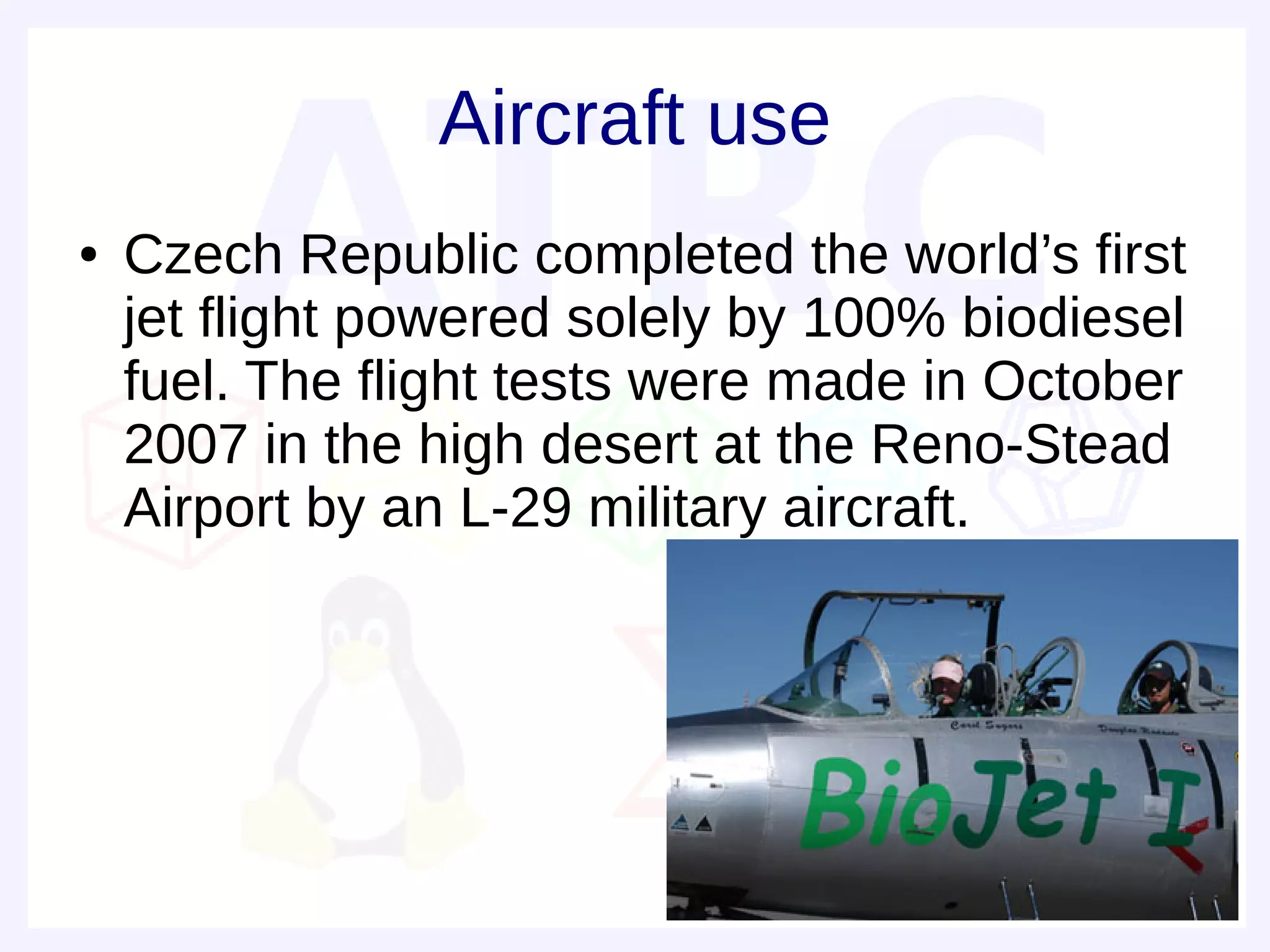 Aircraft use
●   Czech Republic completed the world’s first
    jet flight powered solely by 100% biodiesel
    fuel. The flight tests were made in October
    2007 in the high desert at the Reno-Stead
    Airport by an L-29 military aircraft.
 