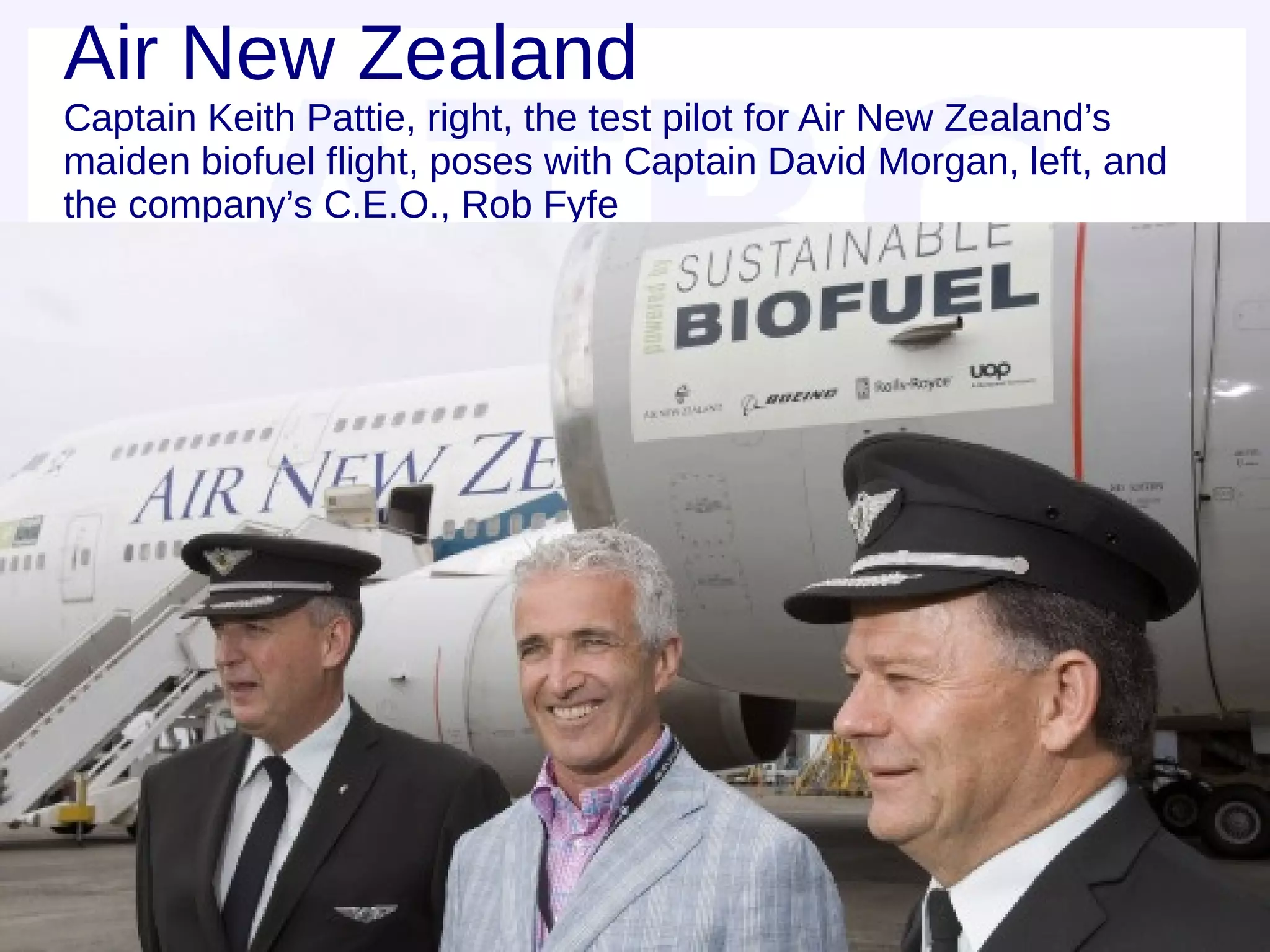 Air New Zealand
Captain Keith Pattie, right, the test pilot for Air New Zealand’s
maiden biofuel flight, poses with Captain David Morgan, left, and
the company’s C.E.O., Rob Fyfe
 