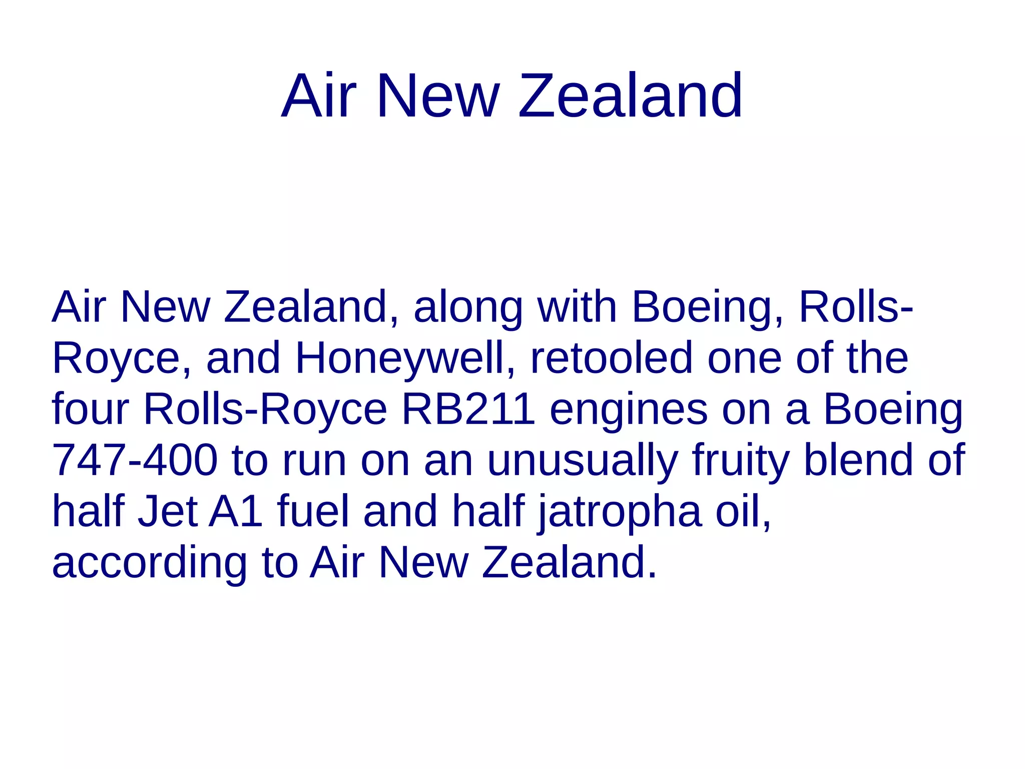 Air New Zealand


Air New Zealand, along with Boeing, Rolls-
Royce, and Honeywell, retooled one of the
four Rolls-Royce RB211 engines on a Boeing
747-400 to run on an unusually fruity blend of
half Jet A1 fuel and half jatropha oil,
according to Air New Zealand.
 