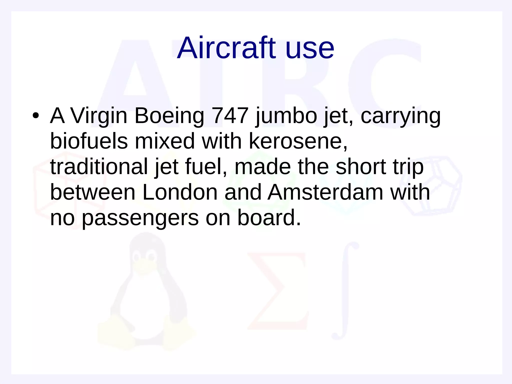 Aircraft use
●   A Virgin Boeing 747 jumbo jet, carrying
    biofuels mixed with kerosene,
    traditional jet fuel, made the short trip
    between London and Amsterdam with
    no passengers on board.
 