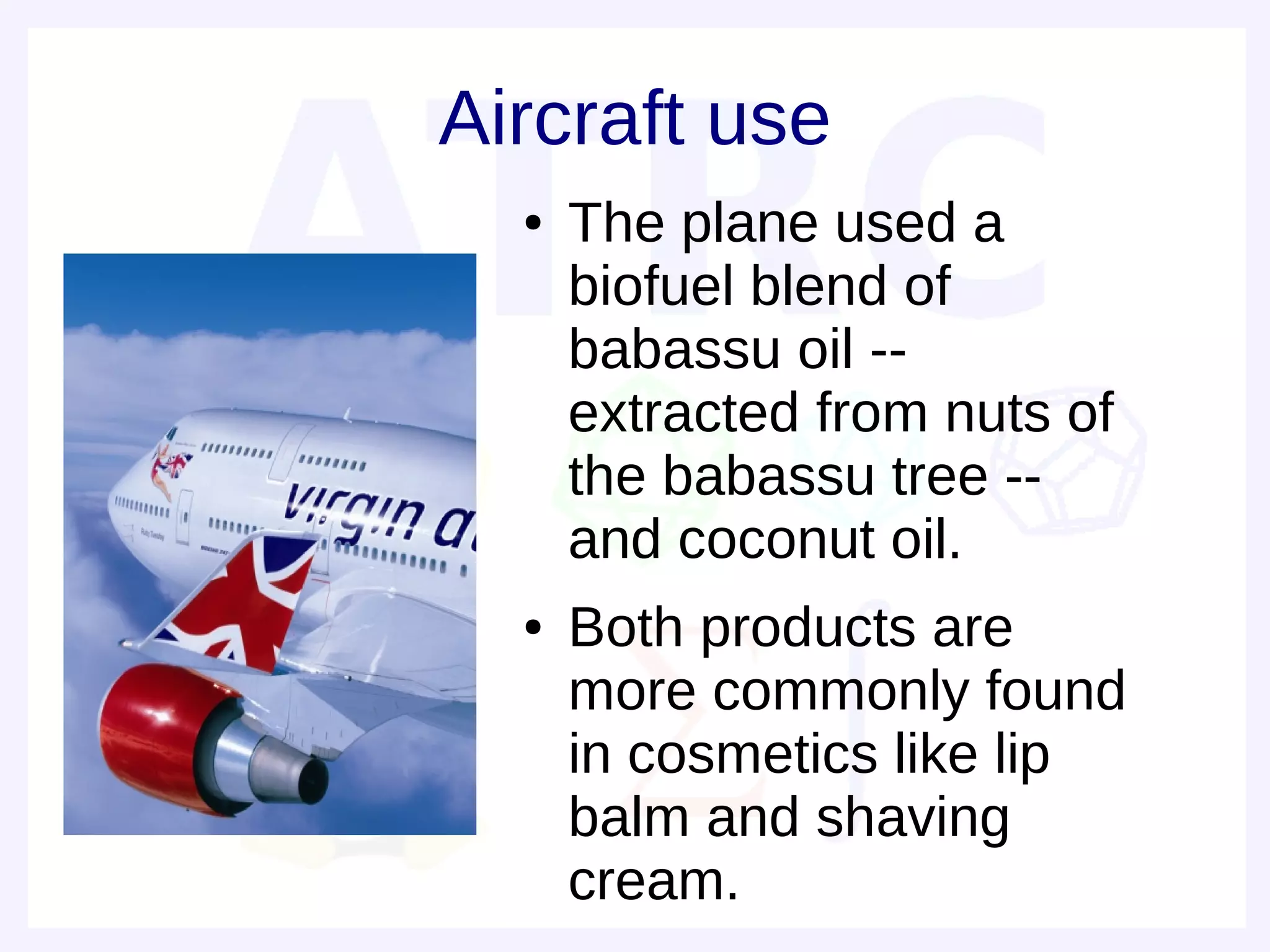 Aircraft use
  ●   The plane used a
      biofuel blend of
      babassu oil --
      extracted from nuts of
      the babassu tree --
      and coconut oil.
  ●   Both products are
      more commonly found
      in cosmetics like lip
      balm and shaving
      cream.
 