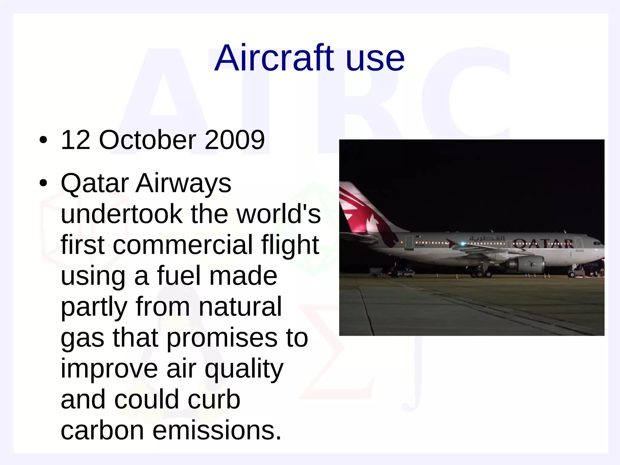 Aircraft use
●   12 October 2009
●   Qatar Airways
    undertook the world's
    first commercial flight
    using a fuel made
    partly from natural
    gas that promises to
    improve air quality
    and could curb
    carbon emissions.
 