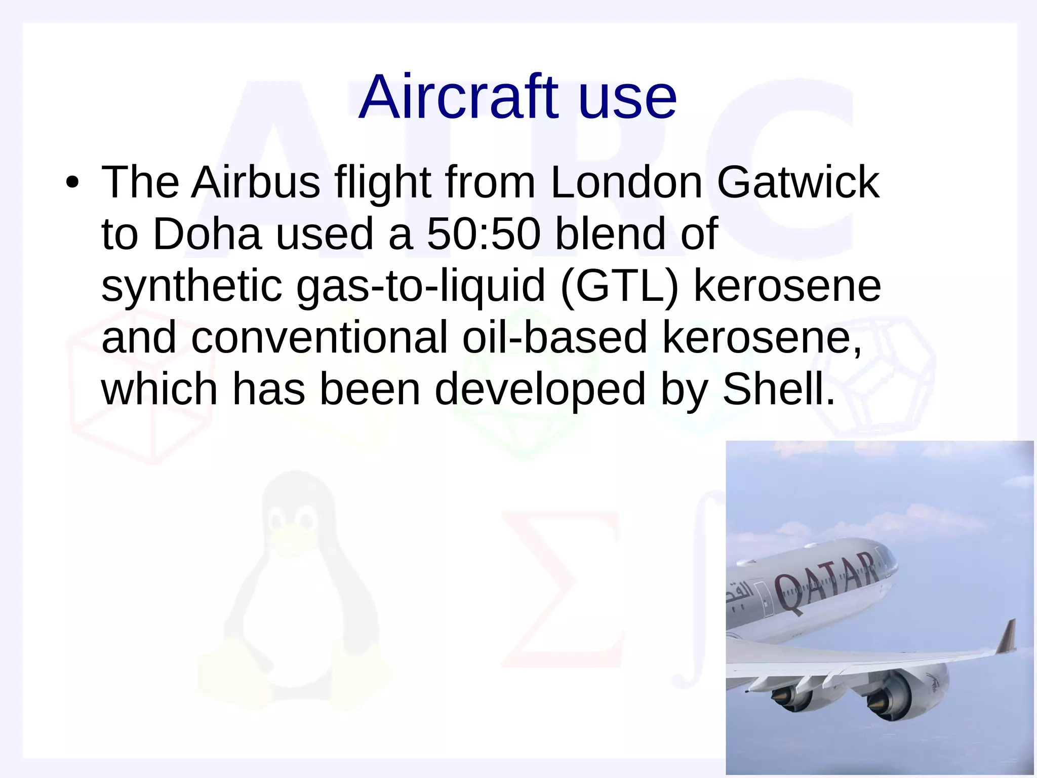 Aircraft use
●   The Airbus flight from London Gatwick
    to Doha used a 50:50 blend of
    synthetic gas-to-liquid (GTL) kerosene
    and conventional oil-based kerosene,
    which has been developed by Shell.
 
