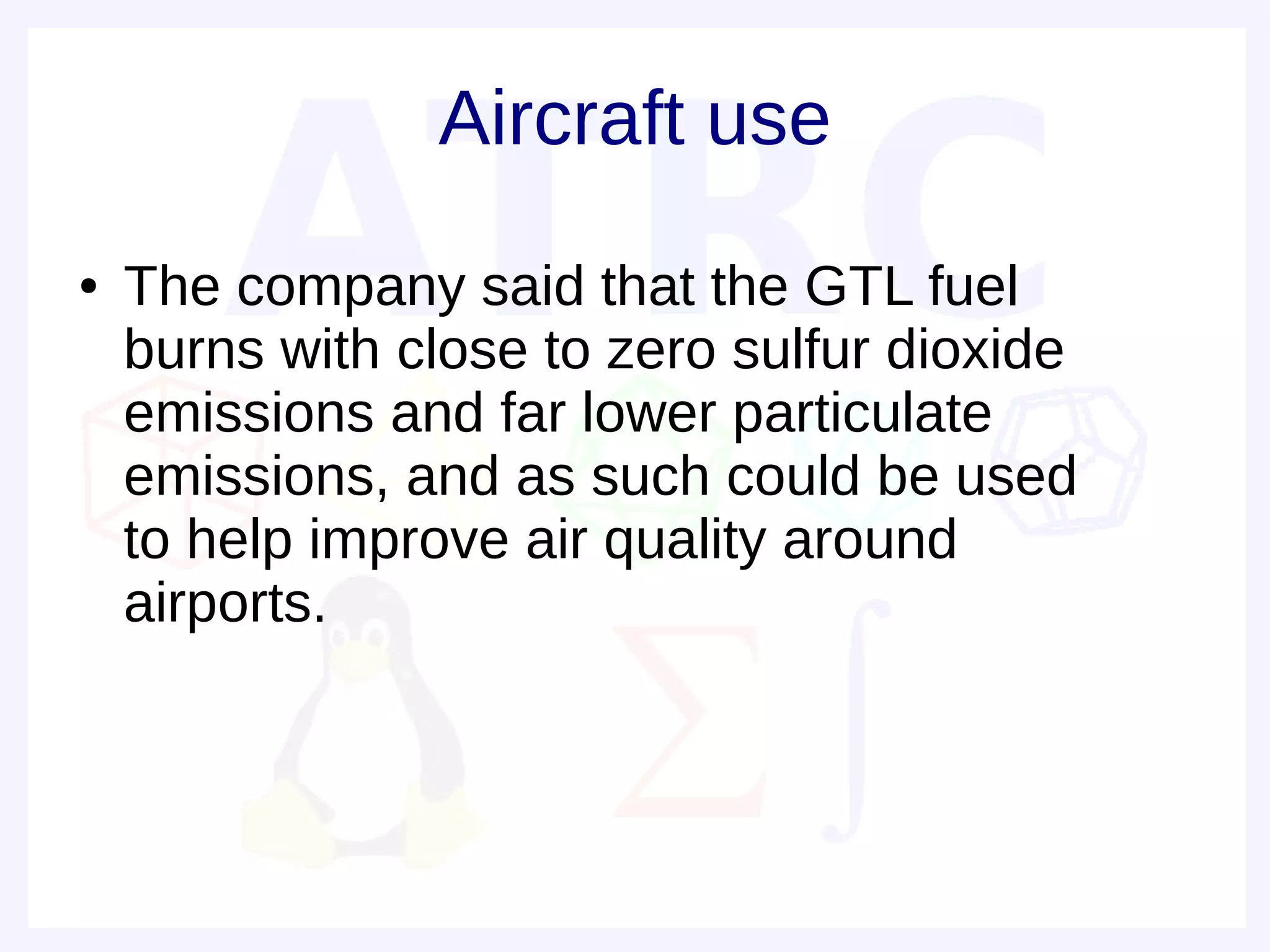 Aircraft use
●   The company said that the GTL fuel
    burns with close to zero sulfur dioxide
    emissions and far lower particulate
    emissions, and as such could be used
    to help improve air quality around
    airports.
 