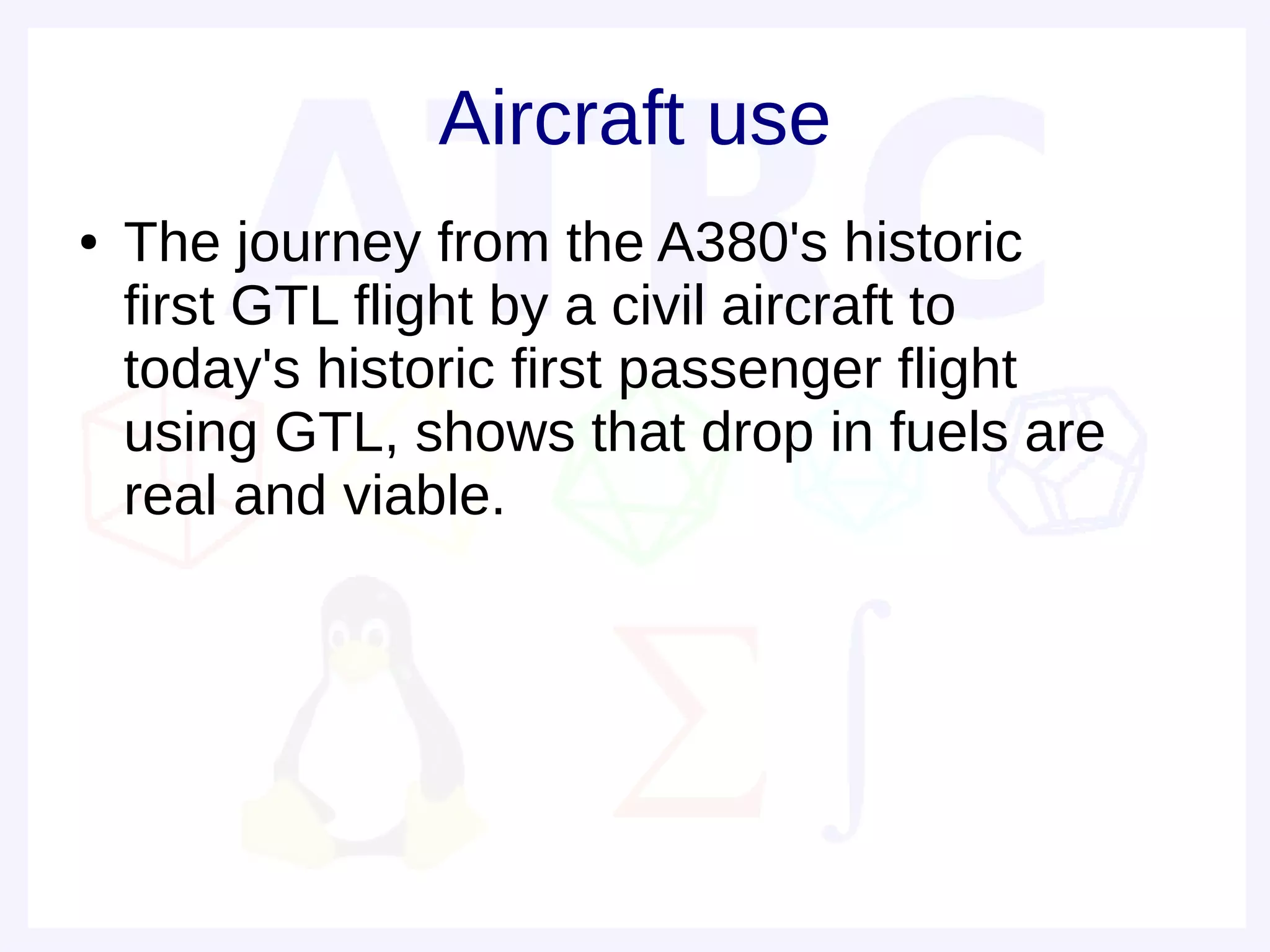 Aircraft use
●   The journey from the A380's historic
    first GTL flight by a civil aircraft to
    today's historic first passenger flight
    using GTL, shows that drop in fuels are
    real and viable.
 