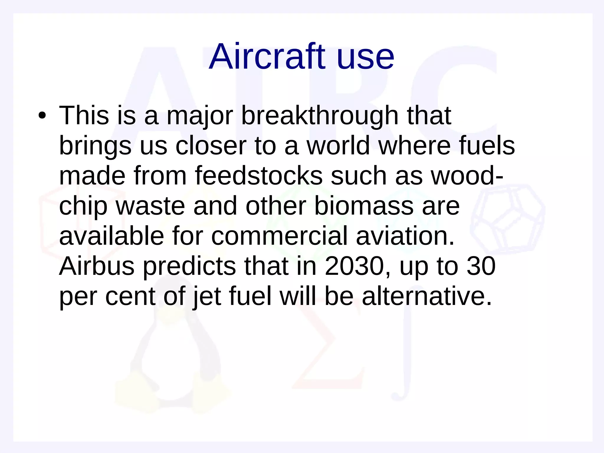 Aircraft use
●   This is a major breakthrough that
    brings us closer to a world where fuels
    made from feedstocks such as wood-
    chip waste and other biomass are
    available for commercial aviation.
    Airbus predicts that in 2030, up to 30
    per cent of jet fuel will be alternative.
 