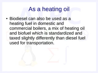 As a heating oil
●   Biodiesel can also be used as a
    heating fuel in domestic and
    commercial boilers, a mix of heating oil
    and biofuel which is standardized and
    taxed slightly differently than diesel fuel
    used for transportation.
 