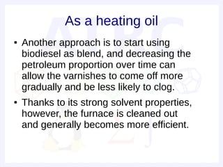As a heating oil
●   Another approach is to start using
    biodiesel as blend, and decreasing the
    petroleum proportion over time can
    allow the varnishes to come off more
    gradually and be less likely to clog.
●   Thanks to its strong solvent properties,
    however, the furnace is cleaned out
    and generally becomes more efficient.
 