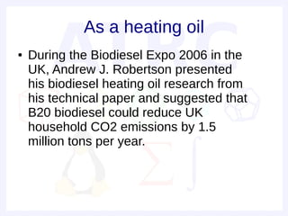 As a heating oil
●   During the Biodiesel Expo 2006 in the
    UK, Andrew J. Robertson presented
    his biodiesel heating oil research from
    his technical paper and suggested that
    B20 biodiesel could reduce UK
    household CO2 emissions by 1.5
    million tons per year.
 