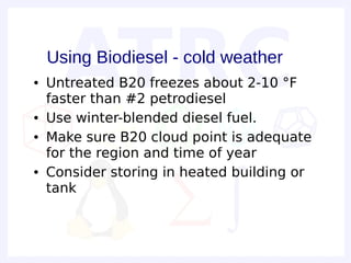 Using Biodiesel - cold weather
●   Untreated B20 freezes about 2-10 °F
    faster than #2 petrodiesel
●   Use winter-blended diesel fuel.
●   Make sure B20 cloud point is adequate
    for the region and time of year
●   Consider storing in heated building or
    tank
 
