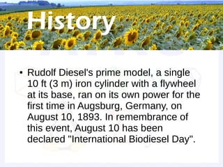 Historical background


●   Rudolf Diesel's prime model, a single
    10 ft (3 m) iron cylinder with a flywheel
    at its base, ran on its own power for the
    first time in Augsburg, Germany, on
    August 10, 1893. In remembrance of
    this event, August 10 has been
    declared "International Biodiesel Day".
 