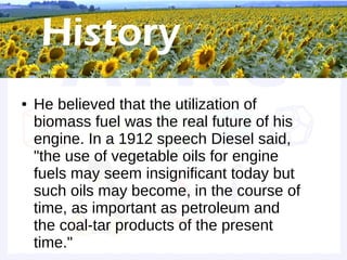 Historical background


●   He believed that the utilization of
    biomass fuel was the real future of his
    engine. In a 1912 speech Diesel said,
    "the use of vegetable oils for engine
    fuels may seem insignificant today but
    such oils may become, in the course of
    time, as important as petroleum and
    the coal-tar products of the present
    time."
 