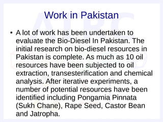 Work in Pakistan
●   A lot of work has been undertaken to
    evaluate the Bio-Diesel In Pakistan. The
    initial research on bio-diesel resources in
    Pakistan is complete. As much as 10 oil
    resources have been subjected to oil
    extraction, transesterification and chemical
    analysis. After iterative experiments, a
    number of potential resources have been
    identified including Pongamia Pinnata
    (Sukh Chane), Rape Seed, Castor Bean
    and Jatropha.
 
