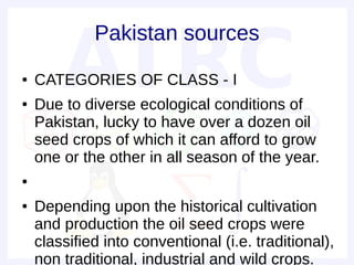 Pakistan sources
●   CATEGORIES OF CLASS - I
●   Due to diverse ecological conditions of
    Pakistan, lucky to have over a dozen oil
    seed crops of which it can afford to grow
    one or the other in all season of the year.
●


●   Depending upon the historical cultivation
    and production the oil seed crops were
    classified into conventional (i.e. traditional),
    non traditional, industrial and wild crops.
 