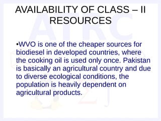 AVAILABILITY OF CLASS – II
      RESOURCES

●WVO is one of the cheaper sources for
biodiesel in developed countries, where
the cooking oil is used only once. Pakistan
is basically an agricultural country and due
to diverse ecological conditions, the
population is heavily dependent on
agricultural products.
 