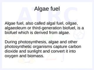 Algae fuel

Algae fuel, also called algal fuel, oilgae,
algaeoleum or third-generation biofuel, is a
biofuel which is derived from algae.

During photosynthesis, algae and other
photosynthetic organisms capture carbon
dioxide and sunlight and convert it into
oxygen and biomass.
 