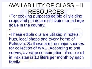 AVAILABILITY OF CLASS – II
      RESOURCES
●For cooking purposes edible oil yielding
crops and plants are cultivated on a large
scale in the country.
●

●These edible oils are utilized in hotels,
huts, local shops and every home of
Pakistan. So these are the major sources
for collection of WVO. According to one
survey, average consumption of edible oil
in Pakistan is 10 liters per month by each
family.
 