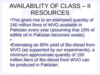 AVAILABILITY OF CLASS – II
      RESOURCES
●This gives rise to an estimated quantity of
240 million litres of WVO available in
Pakistan every year (assuming that 10% of
edible oil in Pakistan becomes waste).
●

●Estimating an 80% yield of Bio-diesel from
WVO (as supported by our experiments), a
minimum approximate quantity of 150
million liters of Bio-diesel from WVO can
be produced in Pakistan.
 