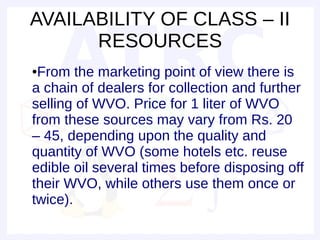 AVAILABILITY OF CLASS – II
      RESOURCES
●From the marketing point of view there is
a chain of dealers for collection and further
selling of WVO. Price for 1 liter of WVO
from these sources may vary from Rs. 20
– 45, depending upon the quality and
quantity of WVO (some hotels etc. reuse
edible oil several times before disposing off
their WVO, while others use them once or
twice).
 