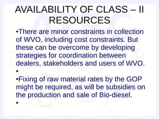 AVAILABILITY OF CLASS – II
      RESOURCES
●There are minor constraints in collection
of WVO, including cost constraints. But
these can be overcome by developing
strategies for coordination between
dealers, stakeholders and users of WVO.
●

●Fixing of raw material rates by the GOP
might be required, as will be subsidies on
the production and sale of Bio-diesel.
●
 