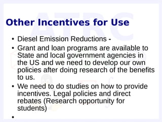 Other Incentives for Use
 ●   Diesel Emission Reductions -
 ●   Grant and loan programs are available to
     State and local government agencies in
     the US and we need to develop our own
     policies after doing research of the benefits
     to us.
 ●   We need to do studies on how to provide
     incentives. Legal policies and direct
     rebates (Research opportunity for
     students)
 ●
 