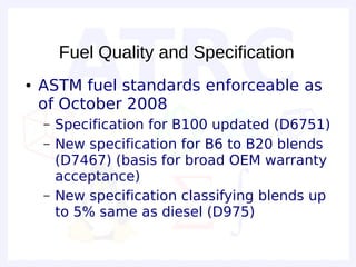 Fuel Quality and Specification
●   ASTM fuel standards enforceable as
    of October 2008
    –   Specification for B100 updated (D6751)
    –   New specification for B6 to B20 blends
        (D7467) (basis for broad OEM warranty
        acceptance)
    –   New specification classifying blends up
        to 5% same as diesel (D975)
 