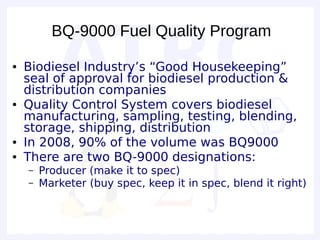 BQ-9000 Fuel Quality Program

●   Biodiesel Industry’s “Good Housekeeping”
    seal of approval for biodiesel production &
    distribution companies
●   Quality Control System covers biodiesel
    manufacturing, sampling, testing, blending,
    storage, shipping, distribution
●   In 2008, 90% of the volume was BQ9000
●   There are two BQ-9000 designations:
    –   Producer (make it to spec)
    –   Marketer (buy spec, keep it in spec, blend it right)
 