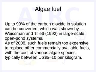 Algae fuel

Up to 99% of the carbon dioxide in solution
can be converted, which was shown by
Weissman and Tillett (1992) in large-scale
open-pond systems.
As of 2008, such fuels remain too expensive
to replace other commercially available fuels,
with the cost of various algae species
typically between US$5–10 per kilogram.
 