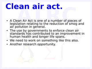 Clean air act.
●   A Clean Air Act is one of a number of pieces of
    legislation relating to the reduction of smog and
    air pollution in general.
●   The use by governments to enforce clean air
    standards has contributed to an improvement in
    human health and longer life spans.
●   We need to work on something like this also.
●   Another research opportunity.
 