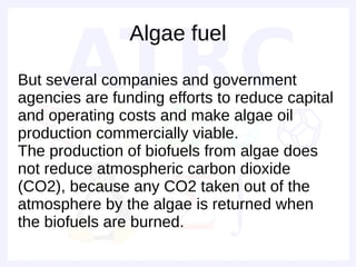 Algae fuel

But several companies and government
agencies are funding efforts to reduce capital
and operating costs and make algae oil
production commercially viable.
The production of biofuels from algae does
not reduce atmospheric carbon dioxide
(CO2), because any CO2 taken out of the
atmosphere by the algae is returned when
the biofuels are burned.
 
