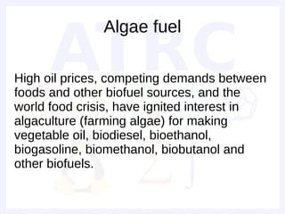 Algae fuel

High oil prices, competing demands between
foods and other biofuel sources, and the
world food crisis, have ignited interest in
algaculture (farming algae) for making
vegetable oil, biodiesel, bioethanol,
biogasoline, biomethanol, biobutanol and
other biofuels.
 