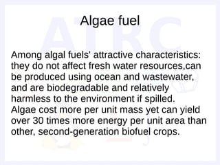 Algae fuel

Among algal fuels' attractive characteristics:
they do not affect fresh water resources,can
be produced using ocean and wastewater,
and are biodegradable and relatively
harmless to the environment if spilled.
Algae cost more per unit mass yet can yield
over 30 times more energy per unit area than
other, second-generation biofuel crops.
 