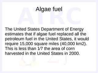 Algae fuel


The United States Department of Energy
estimates that if algae fuel replaced all the
petroleum fuel in the United States, it would
require 15,000 square miles (40,000 km2).
This is less than 1⁄7 the area of corn
harvested in the United States in 2000.
 