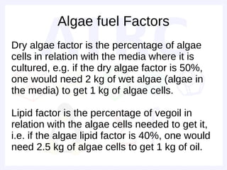 Algae fuel Factors
Dry algae factor is the percentage of algae
cells in relation with the media where it is
cultured, e.g. if the dry algae factor is 50%,
one would need 2 kg of wet algae (algae in
the media) to get 1 kg of algae cells.

Lipid factor is the percentage of vegoil in
relation with the algae cells needed to get it,
i.e. if the algae lipid factor is 40%, one would
need 2.5 kg of algae cells to get 1 kg of oil.
 