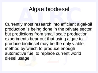 Algae biodiesel

Currently most research into efficient algal-oil
production is being done in the private sector,
but predictions from small scale production
experiments bear out that using algae to
produce biodiesel may be the only viable
method by which to produce enough
automotive fuel to replace current world
diesel usage.
 