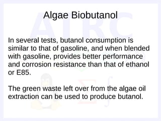 Algae Biobutanol

In several tests, butanol consumption is
similar to that of gasoline, and when blended
with gasoline, provides better performance
and corrosion resistance than that of ethanol
or E85.

The green waste left over from the algae oil
extraction can be used to produce butanol.
 