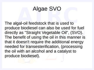 Algae SVO

The algal-oil feedstock that is used to
produce biodiesel can also be used for fuel
directly as "Straight Vegetable Oil", (SVO).
The benefit of using the oil in this manner is
that it doesn't require the additional energy
needed for transesterification, (processing
the oil with an alcohol and a catalyst to
produce biodiesel).
 