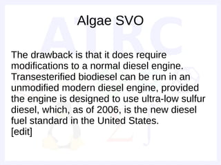 Algae SVO

The drawback is that it does require
modifications to a normal diesel engine.
Transesterified biodiesel can be run in an
unmodified modern diesel engine, provided
the engine is designed to use ultra-low sulfur
diesel, which, as of 2006, is the new diesel
fuel standard in the United States.
[edit]
 