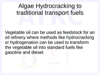 Algae Hydrocracking to
     traditional transport fuels


Vegetable oil can be used as feedstock for an
oil refinery where methods like hydrocracking
or hydrogenation can be used to transform
the vegetable oil into standard fuels like
gasoline and diesel.
 
