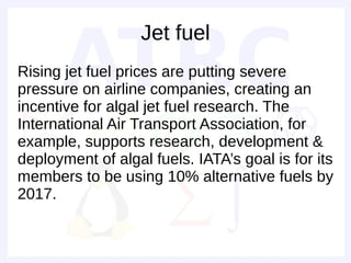 Jet fuel
Rising jet fuel prices are putting severe
pressure on airline companies, creating an
incentive for algal jet fuel research. The
International Air Transport Association, for
example, supports research, development &
deployment of algal fuels. IATA’s goal is for its
members to be using 10% alternative fuels by
2017.
 
