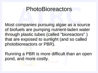 PhotoBioreactors

Most companies pursuing algae as a source
of biofuels are pumping nutrient-laden water
through plastic tubes (called "bioreactors" )
that are exposed to sunlight (and so called
photobioreactors or PBR).

Running a PBR is more difficult than an open
pond, and more costly.
 