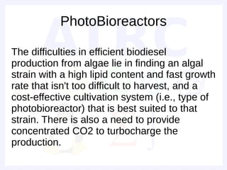 PhotoBioreactors

The difficulties in efficient biodiesel
production from algae lie in finding an algal
strain with a high lipid content and fast growth
rate that isn't too difficult to harvest, and a
cost-effective cultivation system (i.e., type of
photobioreactor) that is best suited to that
strain. There is also a need to provide
concentrated CO2 to turbocharge the
production.
 