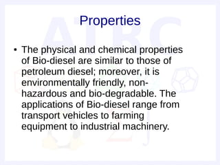 Properties
●   The physical and chemical properties
    of Bio-diesel are similar to those of
    petroleum diesel; moreover, it is
    environmentally friendly, non-
    hazardous and bio-degradable. The
    applications of Bio-diesel range from
    transport vehicles to farming
    equipment to industrial machinery.
 